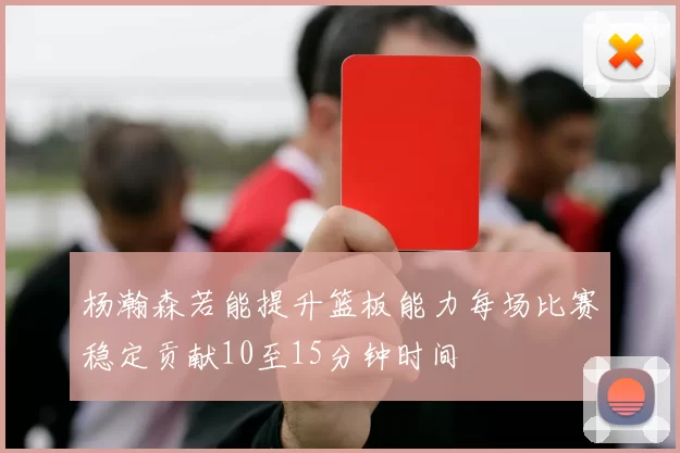 杨瀚森若能提升篮板能力每场比赛稳定贡献10至15分钟时间