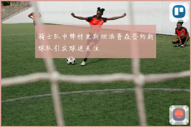 骑士队中锋特里斯坦汤普森签约新球队引发球迷关注