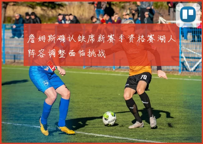 詹姆斯确认缺席新赛季资格赛湖人阵容调整面临挑战