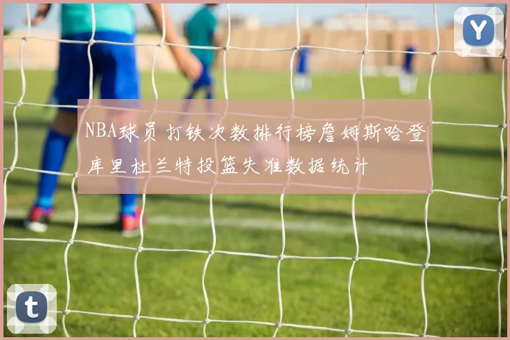 NBA球员打铁次数排行榜詹姆斯哈登库里杜兰特投篮失准数据统计
