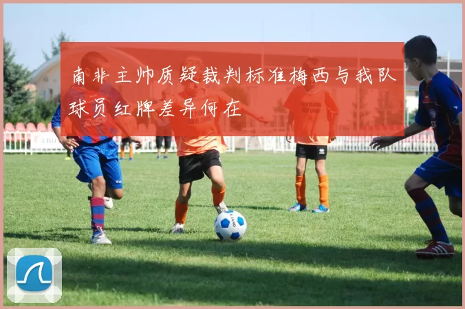 南非主帅质疑裁判标准梅西与我队球员红牌差异何在