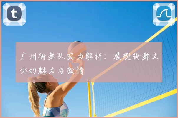 广州街舞队实力解析：展现街舞文化的魅力与激情