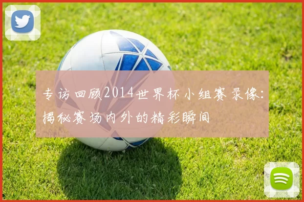 专访回顾2014世界杯小组赛录像:揭秘赛场内外的精彩瞬间