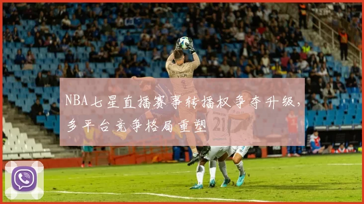 NBA七星直播赛事转播权争夺升级,多平台竞争格局重塑
