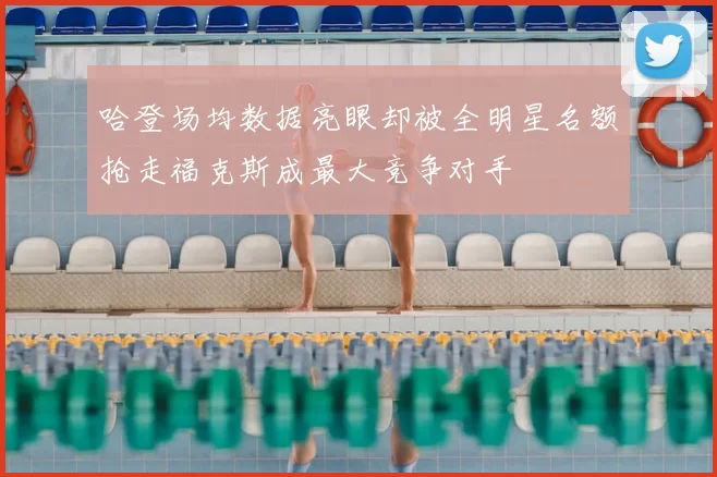 哈登场均数据亮眼却被全明星名额抢走福克斯成最大竞争对手