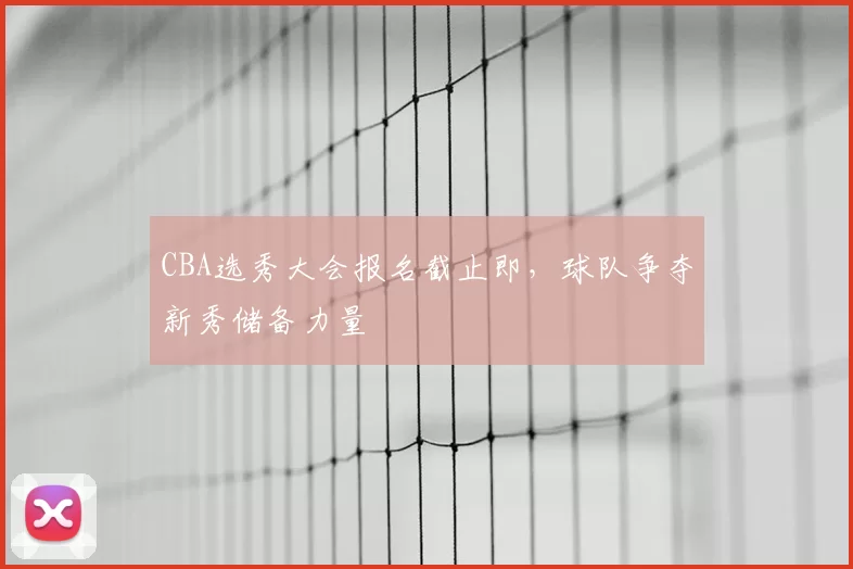 CBA选秀大会报名截止即，球队争夺新秀储备力量