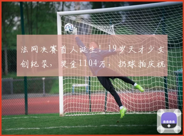法网决赛首人诞生!19岁天才少女创纪录,奖金1104万,扔球拍庆祝