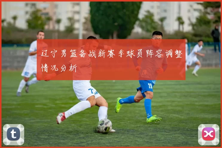 辽宁男篮备战新赛季球员阵容调整情况分析