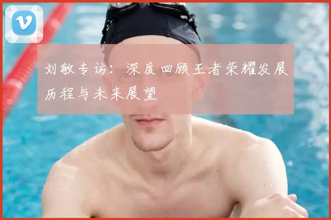 刘敏专访：深度回顾王者荣耀发展历程与未来展望