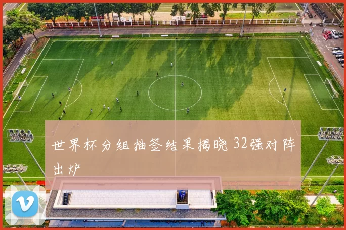 世界杯分组抽签结果揭晓 32强对阵出炉