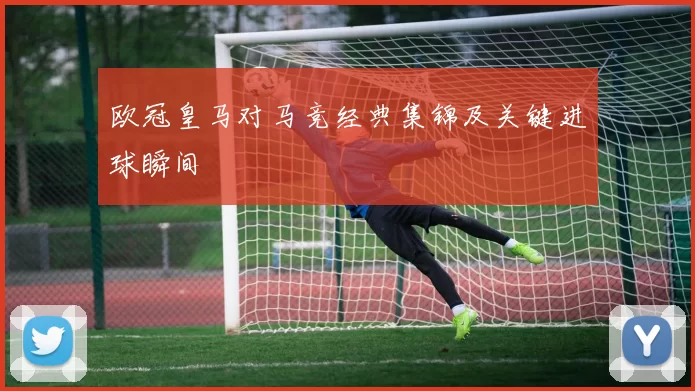 欧冠皇马对马竞经典集锦及关键进球瞬间