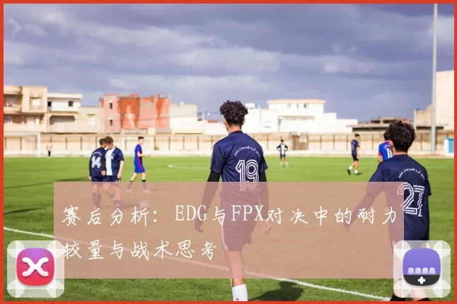 赛后分析：EDG与FPX对决中的耐力较量与战术思考