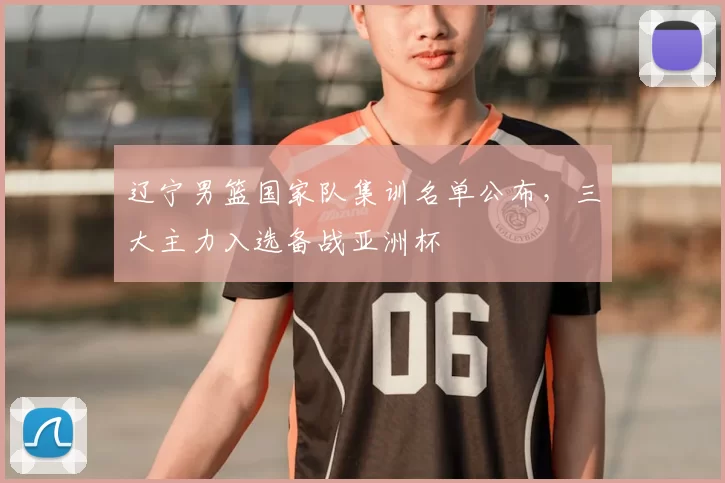 辽宁男篮国家队集训名单公布，三大主力入选备战亚洲杯