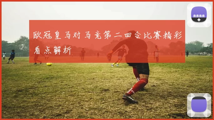 欧冠皇马对马竞第二回合比赛精彩看点解析