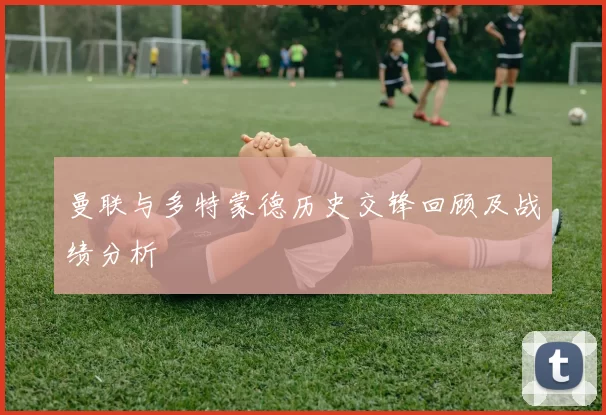 曼联与多特蒙德历史交锋回顾及战绩分析