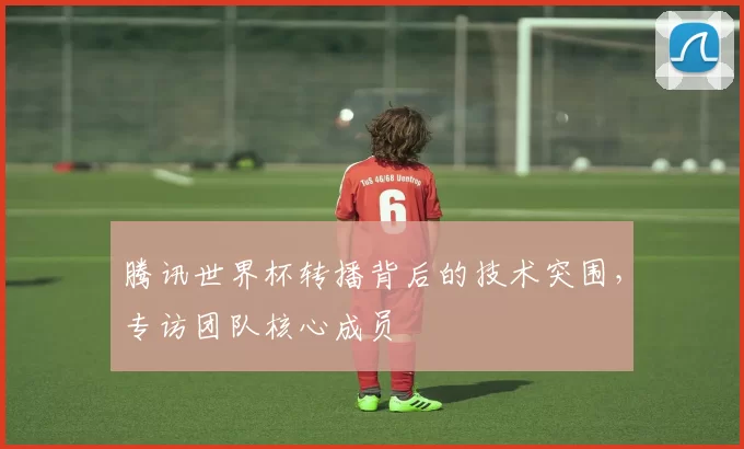 腾讯世界杯转播背后的技术突围,专访团队核心成员
