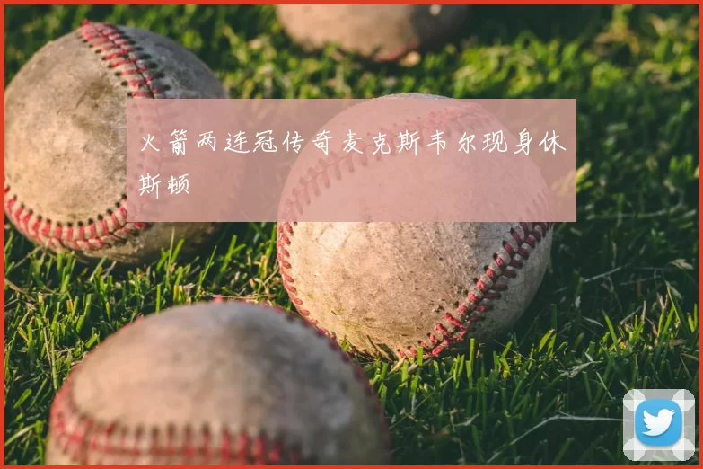 火箭两连冠传奇麦克斯韦尔现身休斯顿