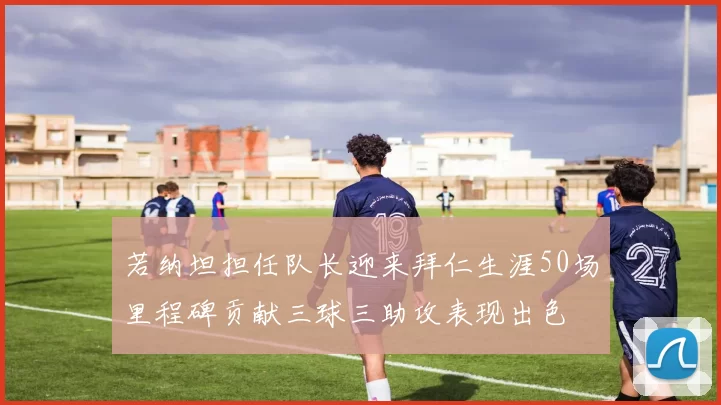 若纳坦担任队长迎来拜仁生涯50场里程碑贡献三球三助攻表现出色