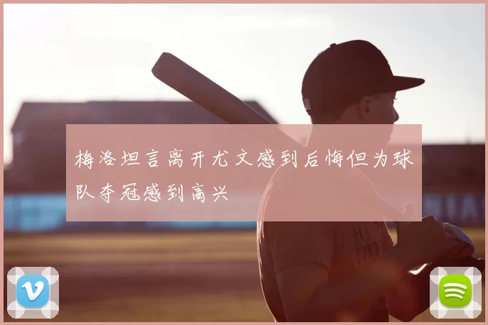 梅洛坦言离开尤文感到后悔但为球队夺冠感到高兴