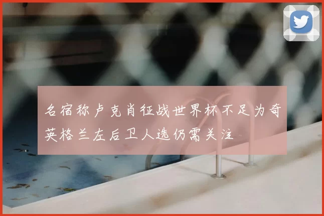 名宿称卢克肖征战世界杯不足为奇英格兰左后卫人选仍需关注
