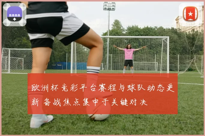 欧洲杯竞彩平台赛程与球队动态更新 备战焦点集中于关键对决