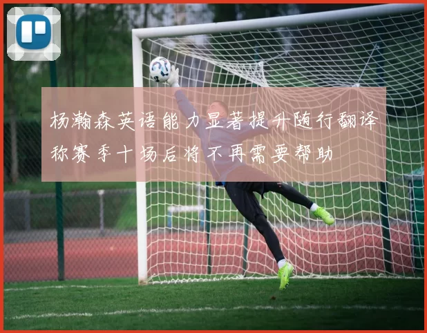 杨瀚森英语能力显著提升随行翻译称赛季十场后将不再需要帮助