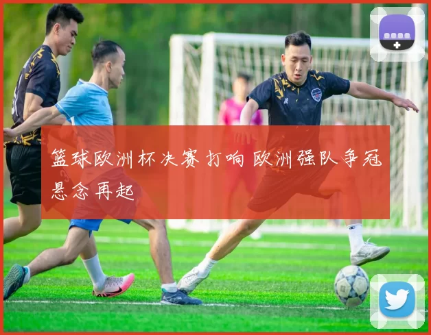 篮球欧洲杯决赛打响 欧洲强队争冠悬念再起