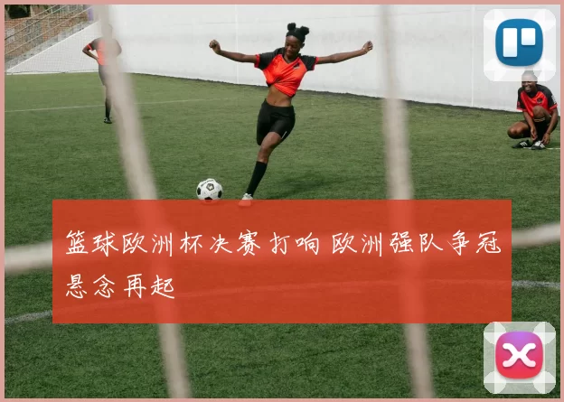篮球欧洲杯决赛打响 欧洲强队争冠悬念再起