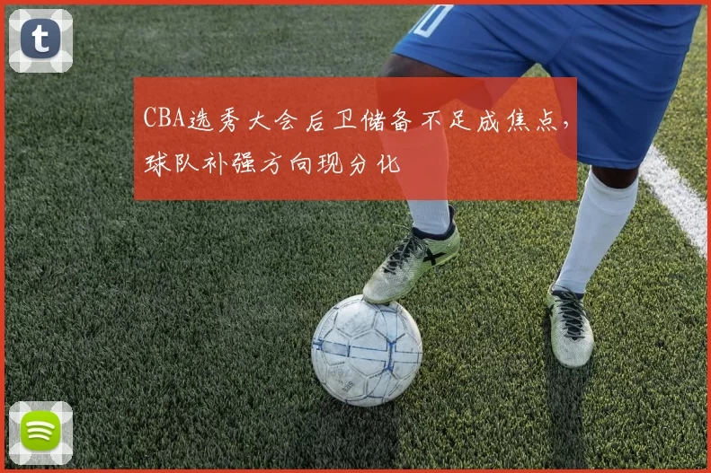 CBA选秀大会后卫储备不足成焦点,球队补强方向现分化