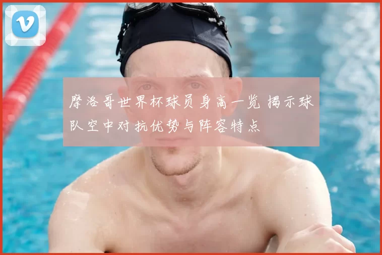摩洛哥世界杯球员身高一览 揭示球队空中对抗优势与阵容特点