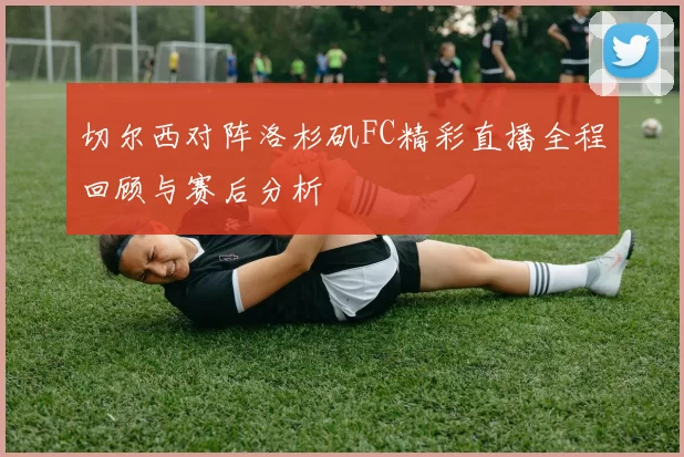 切尔西对阵洛杉矶FC精彩直播全程回顾与赛后分析