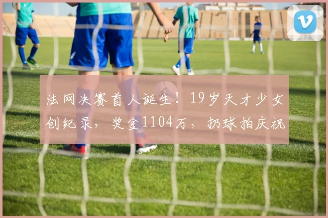 法网决赛首人诞生！19岁天才少女创纪录，奖金1104万，扔球拍庆祝
