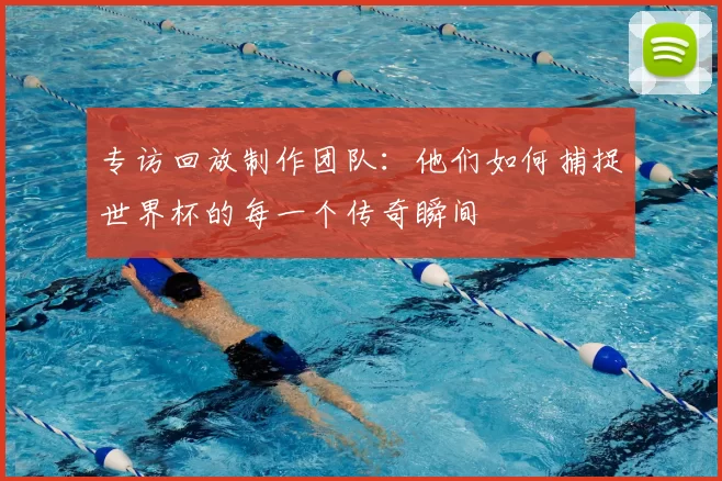 专访回放制作团队:他们如何捕捉世界杯的每一个传奇瞬间