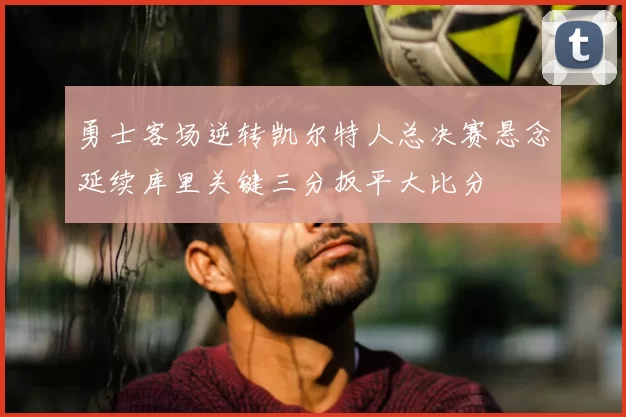 勇士客场逆转凯尔特人总决赛悬念延续库里关键三分扳平大比分