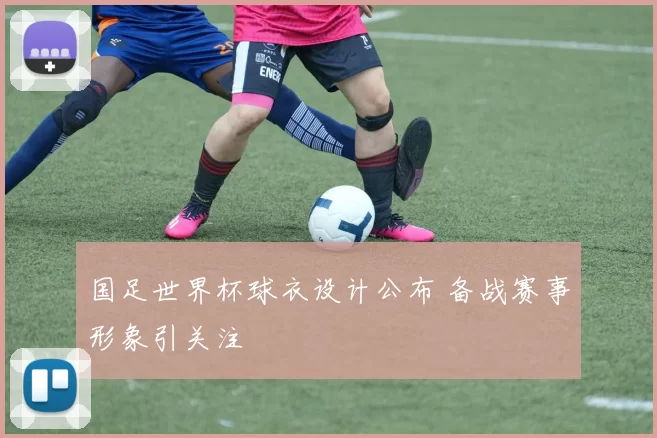 国足世界杯球衣设计公布 备战赛事形象引关注
