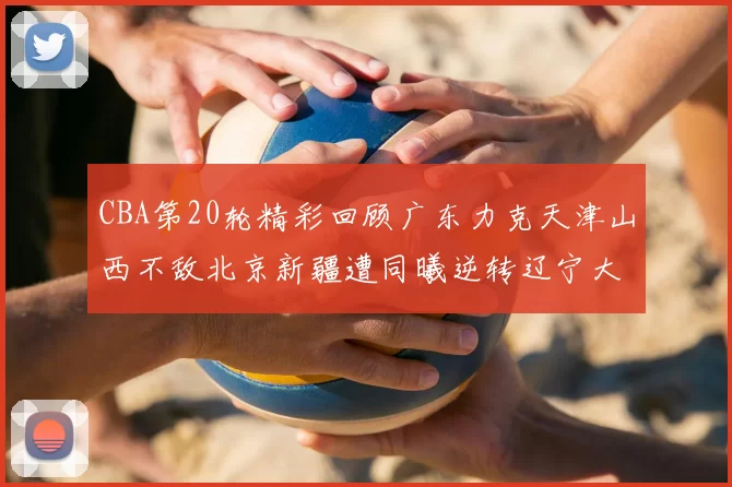 CBA第20轮精彩回顾广东力克天津山西不敌北京新疆遭同曦逆转辽宁大胜四川