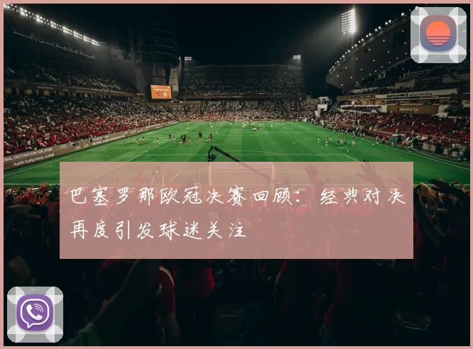 巴塞罗那欧冠决赛回顾:经典对决再度引发球迷关注