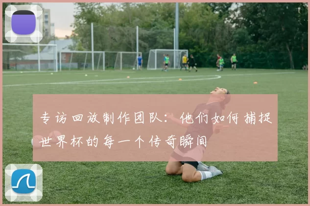 专访回放制作团队:他们如何捕捉世界杯的每一个传奇瞬间