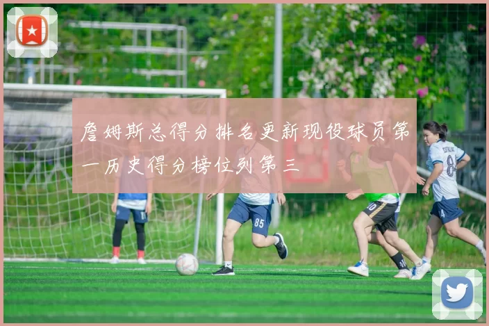 詹姆斯总得分排名更新现役球员第一历史得分榜位列第三