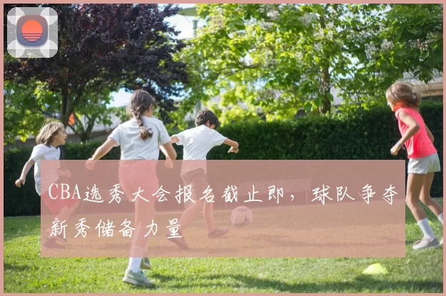 CBA选秀大会报名截止即，球队争夺新秀储备力量