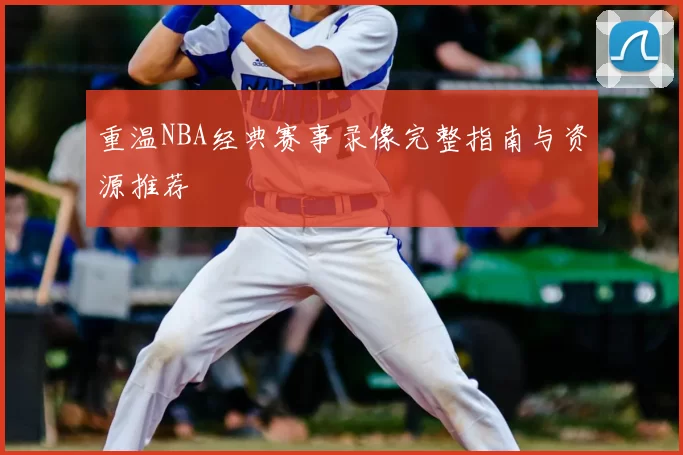 重温NBA经典赛事录像完整指南与资源推荐