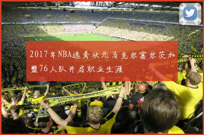 2017年NBA选秀状元马克尔富尔茨加盟76人队开启职业生涯