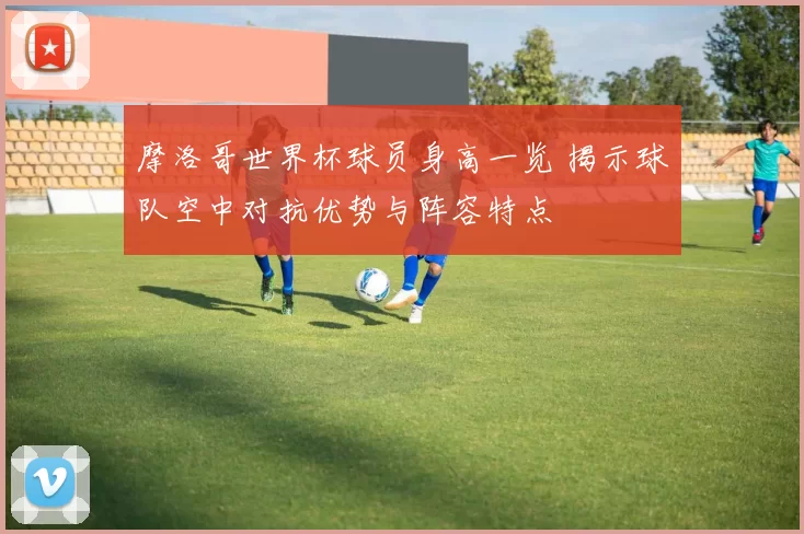 摩洛哥世界杯球员身高一览 揭示球队空中对抗优势与阵容特点