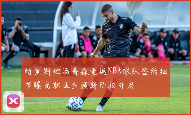 特里斯坦汤普森重返NBA球队签约细节曝光职业生涯新阶段开启