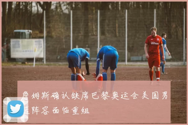 詹姆斯确认缺席巴黎奥运会美国男篮阵容面临重组