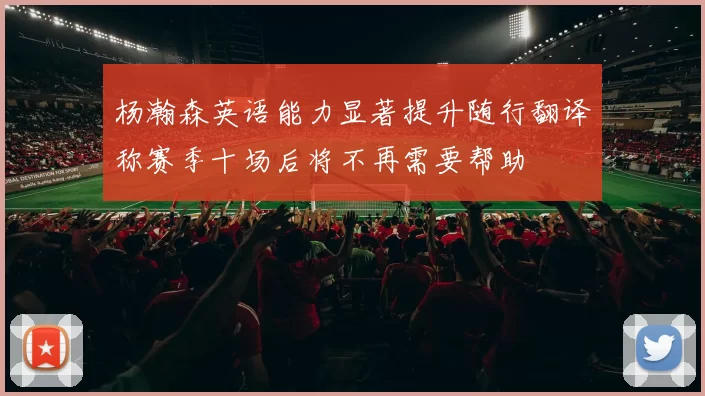 杨瀚森英语能力显著提升随行翻译称赛季十场后将不再需要帮助