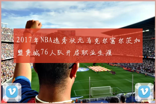 2017年NBA选秀状元马克尔富尔茨加盟费城76人队开启职业生涯