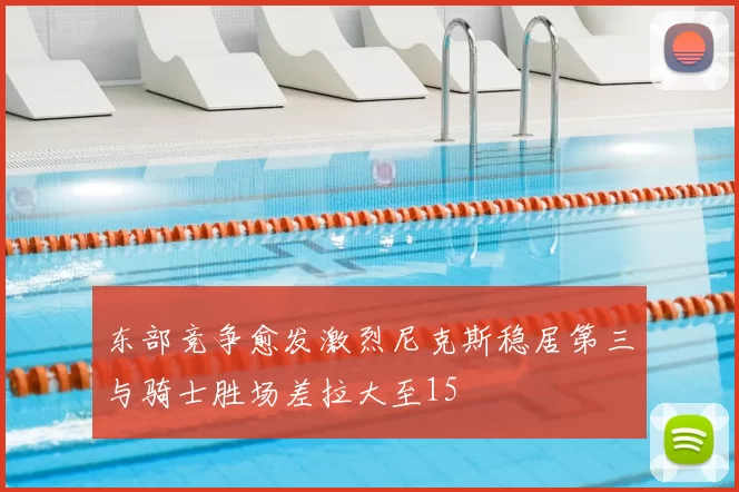 东部竞争愈发激烈尼克斯稳居第三与骑士胜场差拉大至15
