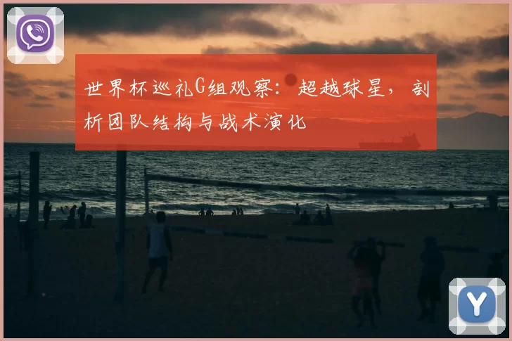 世界杯巡礼G组观察：超越球星，剖析团队结构与战术演化