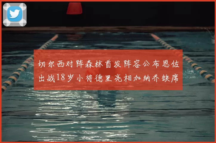 切尔西对阵森林首发阵容公布恩佐出战18岁小将德里亮相加纳乔缺席